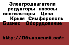 Электродвигатели, редукторы, насосы, вентиляторы › Цена ­ 1 223 - Крым, Симферополь Бизнес » Оборудование   